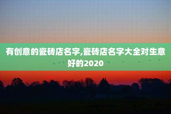 有创意的瓷砖店名字,瓷砖店名字大全对生意好的2020
