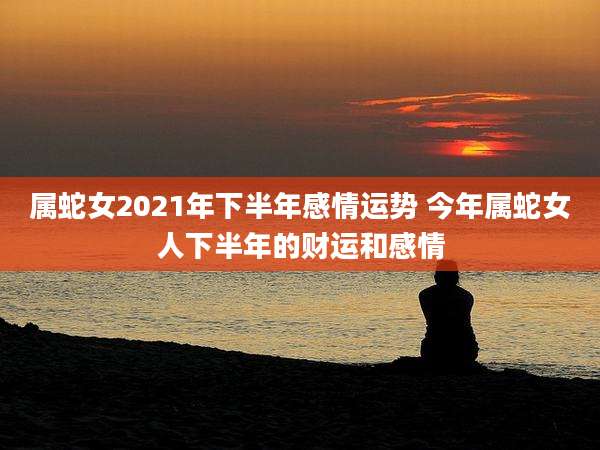 属蛇女2021年下半年感情运势 今年属蛇女人下半年的财运和感情