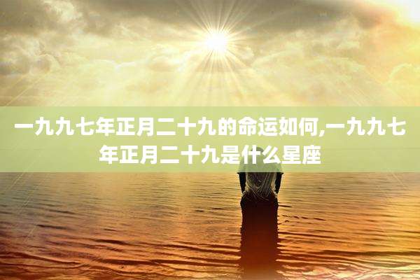 一九九七年正月二十九的命运如何,一九九七年正月二十九是什么星座
