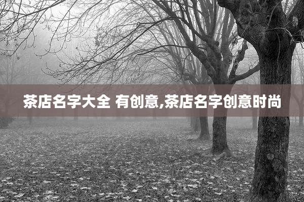 茶店名字大全 有创意,茶店名字创意时尚