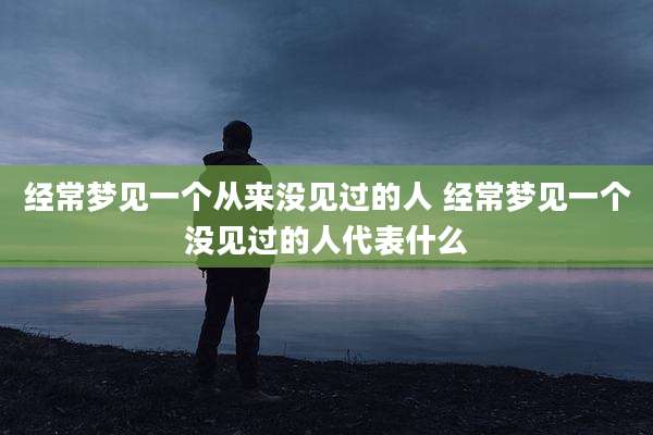 经常梦见一个从来没见过的人 经常梦见一个没见过的人代表什么