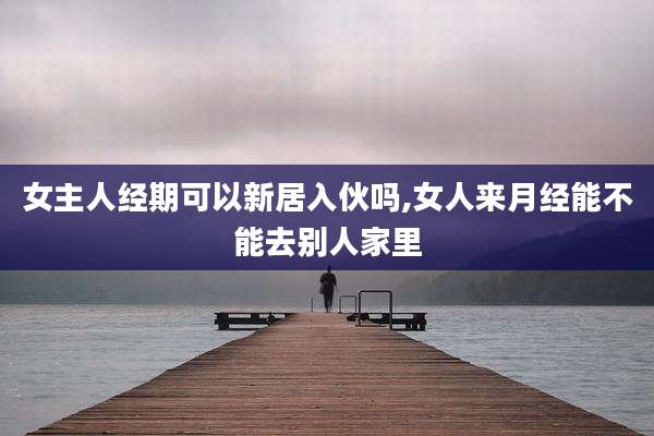 女主人经期可以新居入伙吗,女人来月经能不能去别人家里