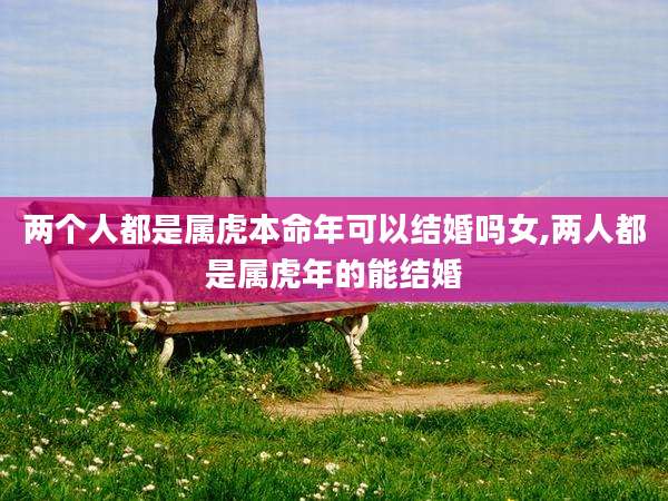 两个人都是属虎本命年可以结婚吗女,两人都是属虎年的能结婚