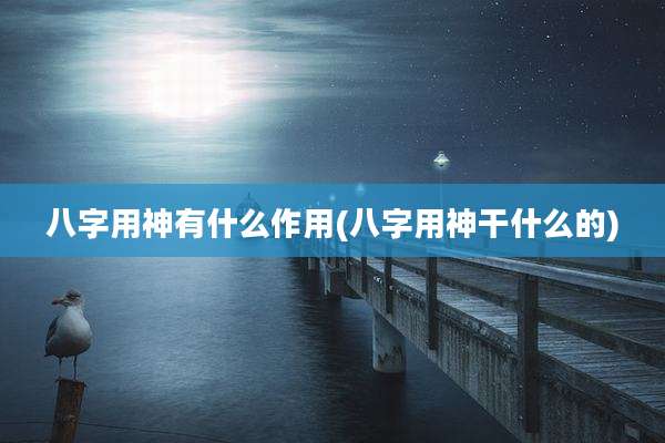 八字用神有什么作用(八字用神干什么的)