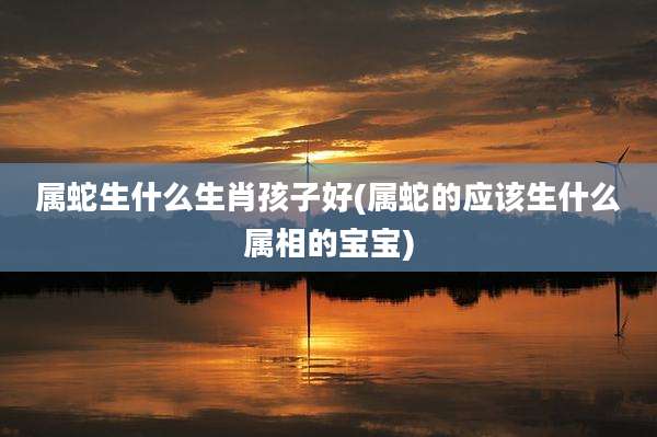 属蛇生什么生肖孩子好(属蛇的应该生什么属相的宝宝)