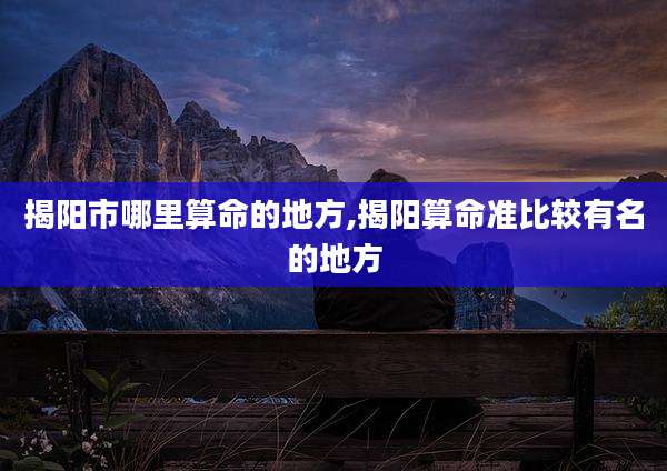 揭阳市哪里算命的地方,揭阳算命准比较有名的地方