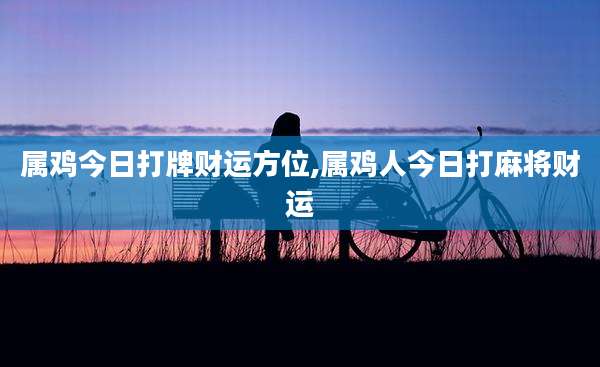 属鸡今日打牌财运方位,属鸡人今日打麻将财运
