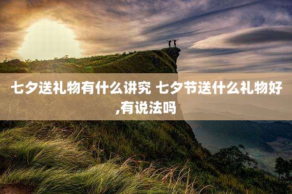 七夕送礼物有什么讲究 七夕节送什么礼物好,有说法吗