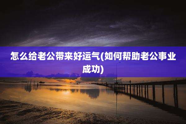 怎么给老公带来好运气(如何帮助老公事业成功)