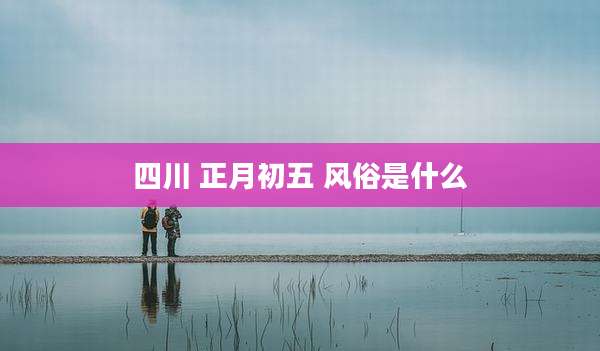 四川 正月初五 风俗是什么
