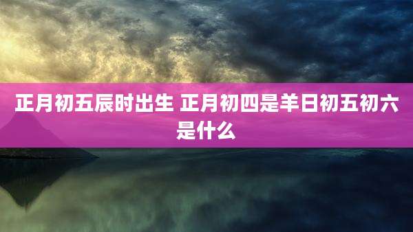 正月初五辰时出生 正月初四是羊日初五初六是什么