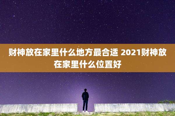 财神放在家里什么地方最合适 2021财神放在家里什么位置好