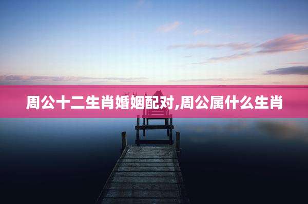 周公十二生肖婚姻配对,周公属什么生肖