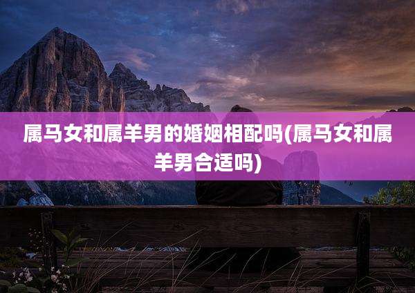 属马女和属羊男的婚姻相配吗(属马女和属羊男合适吗)