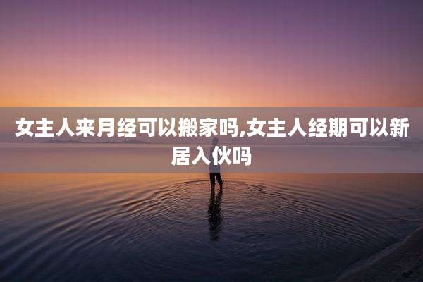 女主人来月经可以搬家吗,女主人经期可以新居入伙吗