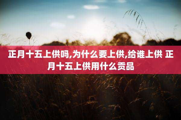正月十五上供吗,为什么要上供,给谁上供 正月十五上供用什么贡品