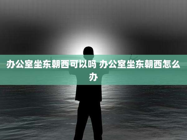 办公室坐东朝西可以吗 办公室坐东朝西怎么办