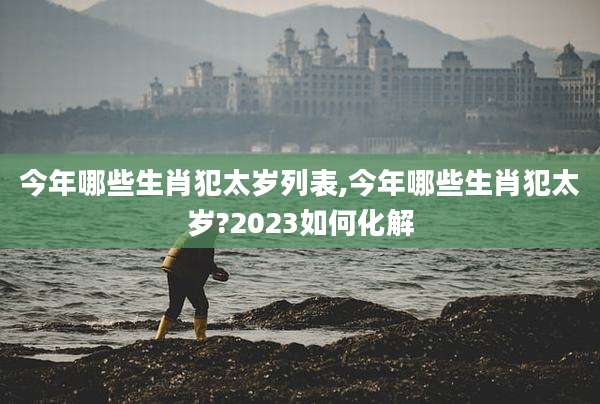 今年哪些生肖犯太岁列表,今年哪些生肖犯太岁?2023如何化解