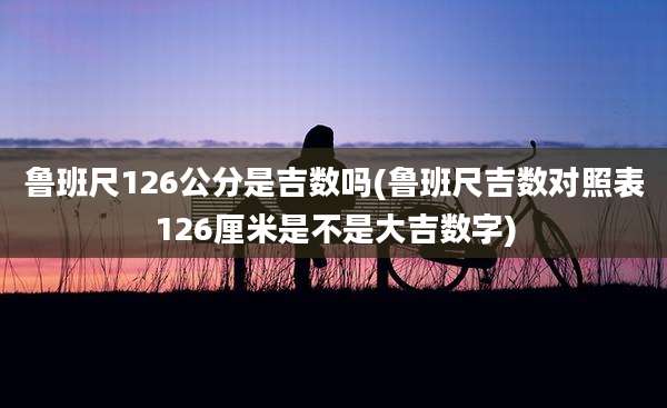 鲁班尺126公分是吉数吗(鲁班尺吉数对照表126厘米是不是大吉数字)