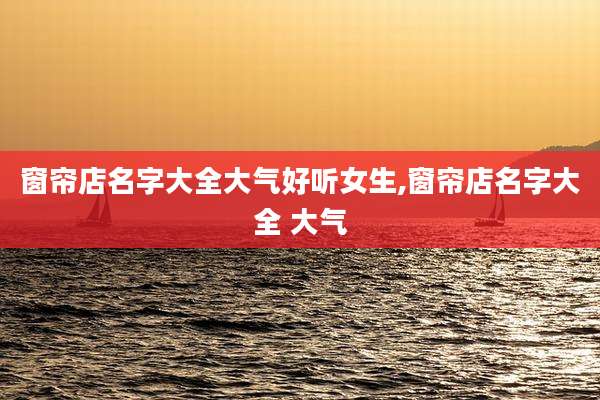 窗帘店名字大全大气好听女生,窗帘店名字大全 大气