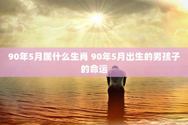 90年5月属什么生肖 90年5月出生的男孩子的命运