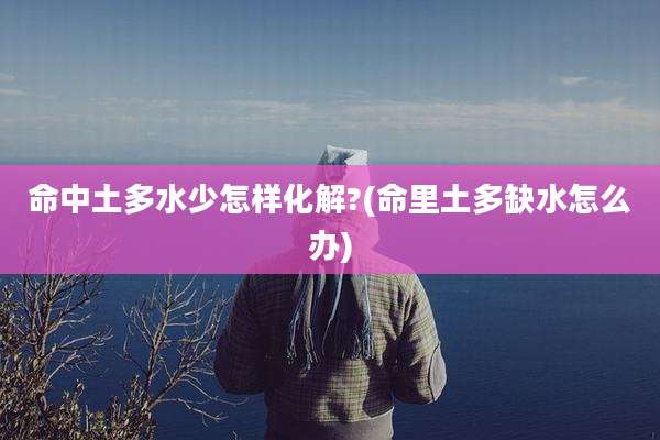 命中土多水少怎样化解?(命里土多缺水怎么办)