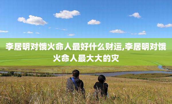 李居明对饿火命人最好什么财运,李居明对饿火命人最大大的灾