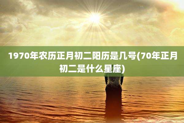 1970年农历正月初二阳历是几号(70年正月初二是什么星座)