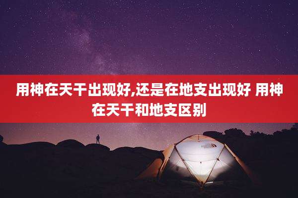 用神在天干出现好,还是在地支出现好 用神在天干和地支区别