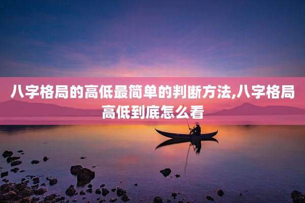 八字格局的高低最简单的判断方法,八字格局高低到底怎么看
