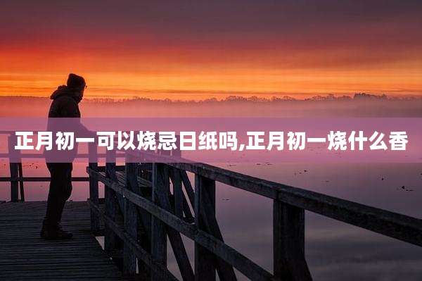正月初一可以烧忌日纸吗,正月初一烧什么香