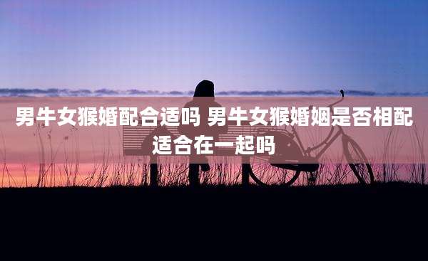 男牛女猴婚配合适吗 男牛女猴婚姻是否相配适合在一起吗