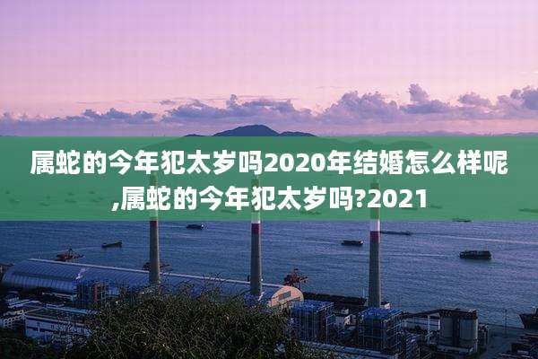 属蛇的今年犯太岁吗2020年结婚怎么样呢,属蛇的今年犯太岁吗?2021
