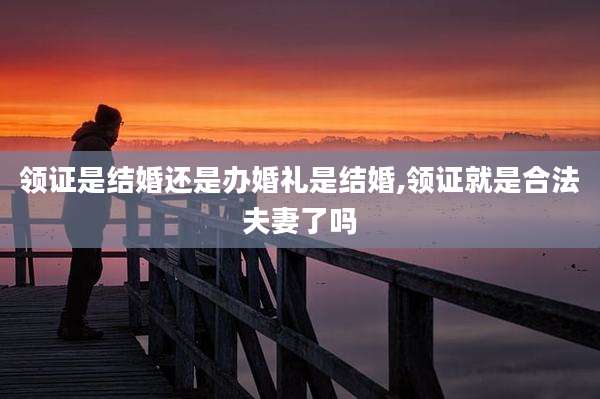 领证是结婚还是办婚礼是结婚,领证就是合法夫妻了吗