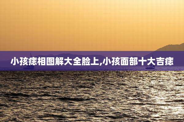 小孩痣相图解大全脸上,小孩面部十大吉痣