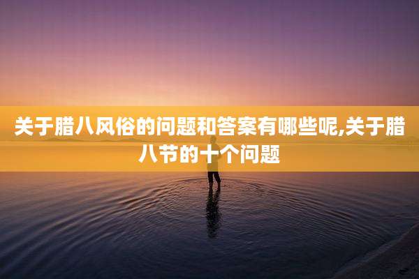 关于腊八风俗的问题和答案有哪些呢,关于腊八节的十个问题