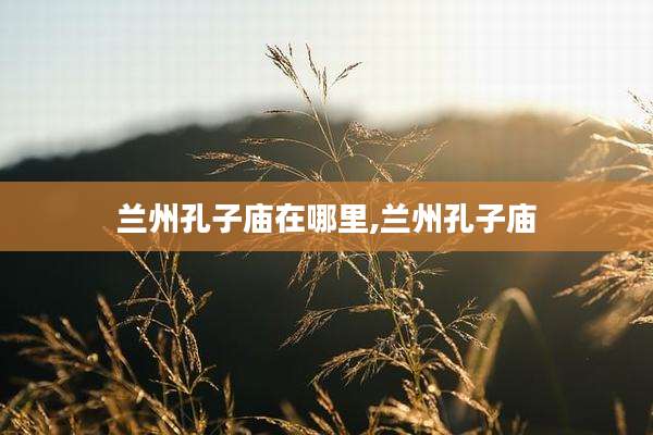 兰州孔子庙在哪里,兰州孔子庙
