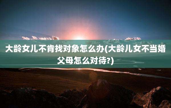 大龄女儿不肯找对象怎么办(大龄儿女不当婚父母怎么对待?)