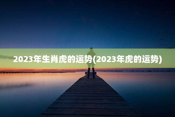 2023年生肖虎的运势(2023年虎的运势)