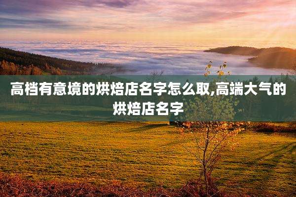 高档有意境的烘焙店名字怎么取,高端大气的烘焙店名字