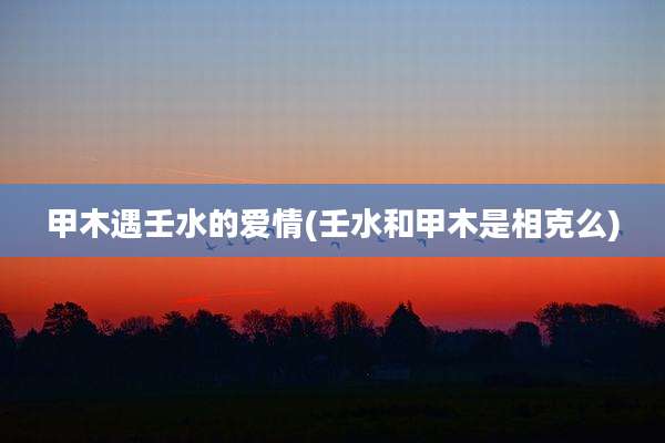 甲木遇壬水的爱情(壬水和甲木是相克么)