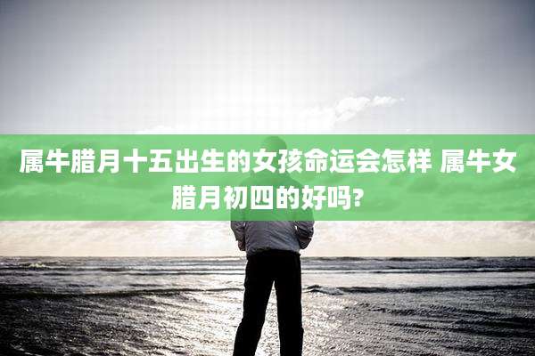 属牛腊月十五出生的女孩命运会怎样 属牛女腊月初四的好吗?