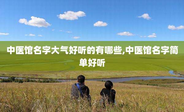 中医馆名字大气好听的有哪些,中医馆名字简单好听