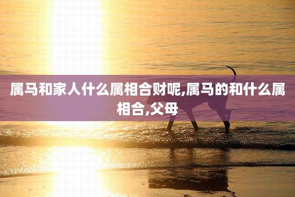 属马和家人什么属相合财呢,属马的和什么属相合,父母