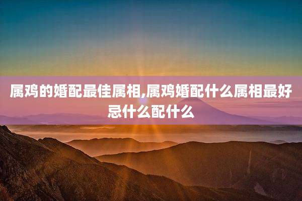 属鸡的婚配最佳属相,属鸡婚配什么属相最好忌什么配什么