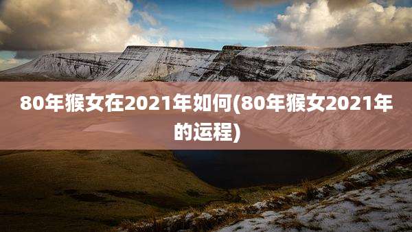 80年猴女在2021年如何(80年猴女2021年的运程)