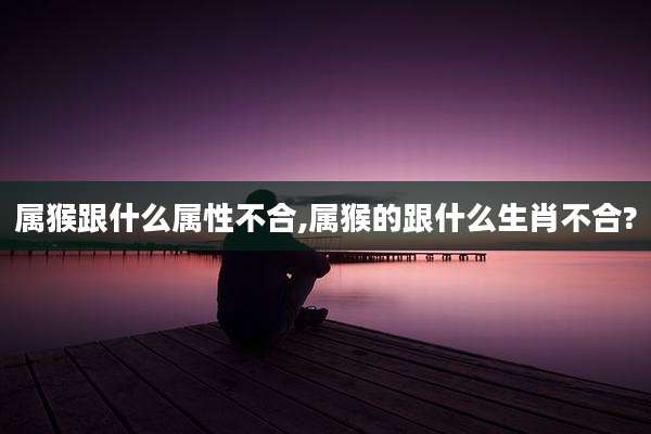 属猴跟什么属性不合,属猴的跟什么生肖不合?
