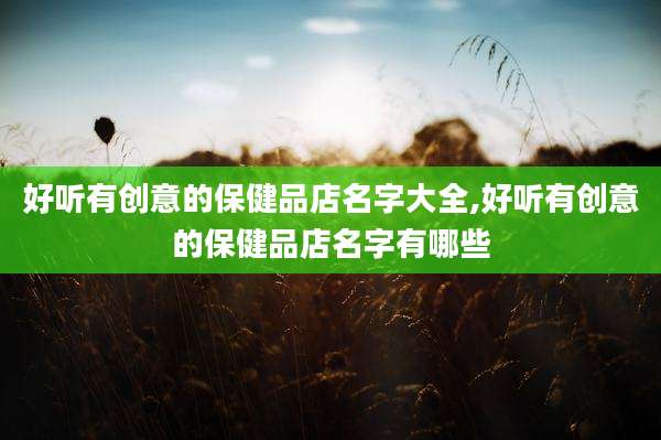 好听有创意的保健品店名字大全,好听有创意的保健品店名字有哪些
