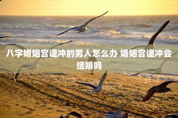 八字婚姻宫逢冲的男人怎么办 婚姻宫逢冲会结婚吗