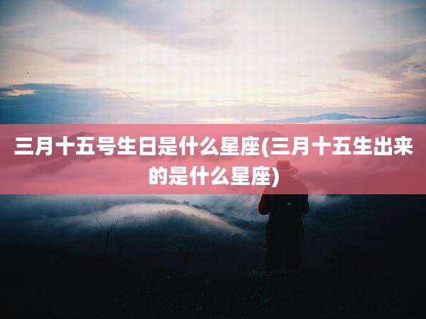 三月十五号生日是什么星座(三月十五生出来的是什么星座)